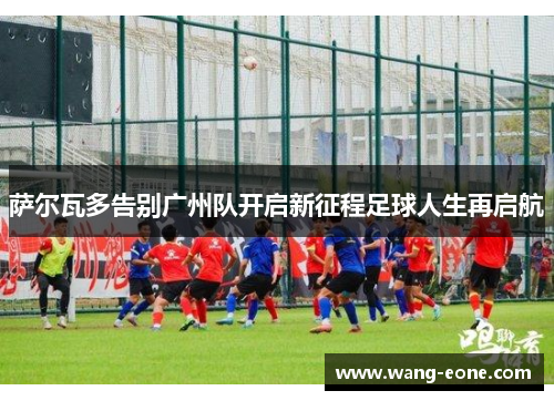萨尔瓦多告别广州队开启新征程足球人生再启航