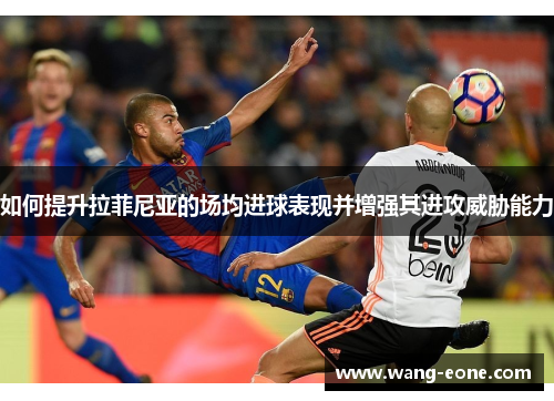 如何提升拉菲尼亚的场均进球表现并增强其进攻威胁能力