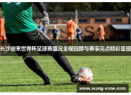 长沙迎来世界杯足球赛盛况全程回顾与赛事亮点精彩呈现