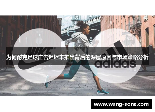 为何耐克足球广告迟迟未推出背后的深层原因与市场策略分析